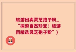 旅游团卖灵芝孢子粉_“探索自然珍宝：旅游团精选灵芝孢子粉”)