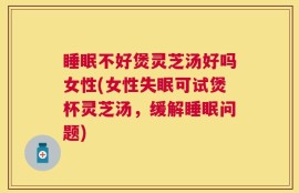 睡眠不好煲灵芝汤好吗女性(女性失眠可试煲杯灵芝汤，缓解睡眠问题)