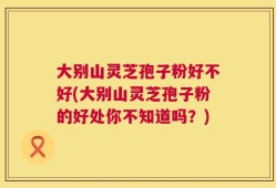 大别山灵芝孢子粉好不好(大别山灵芝孢子粉的好处你不知道吗？)