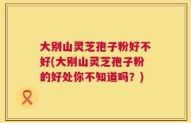 大别山灵芝孢子粉好不好(大别山灵芝孢子粉的好处你不知道吗？)