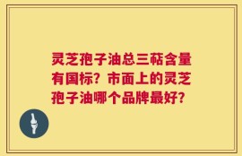 灵芝孢子油总三萜含量有国标？市面上的灵芝孢子油哪个品牌最好？