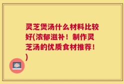 灵芝煲汤什么材料比较好(浓郁滋补！制作灵芝汤的优质食材推荐！)