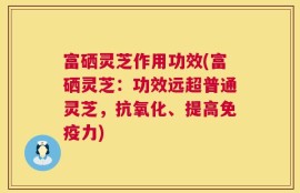 富硒灵芝作用功效(富硒灵芝：功效远超普通灵芝，抗氧化、提高免疫力)