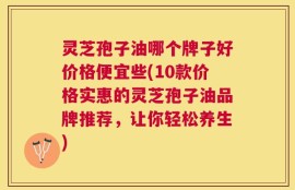 灵芝孢子油哪个牌子好价格便宜些(10款价格实惠的灵芝孢子油品牌推荐，让你轻松养生)