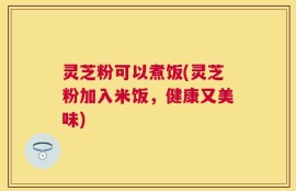 灵芝粉可以煮饭(灵芝粉加入米饭，健康又美味)