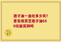 孢子油一盒吃多少天？意生缘灵芝孢子油680元能买到吗