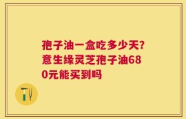 孢子油一盒吃多少天？意生缘灵芝孢子油680元能买到吗