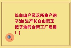 长白山产灵芝所生产孢子油(生产长白山灵芝孢子油的全新工厂启用！)