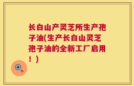 长白山产灵芝所生产孢子油(生产长白山灵芝孢子油的全新工厂启用！)