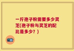 一斤孢子粉需要多少灵芝(孢子粉与灵芝的配比是多少？)