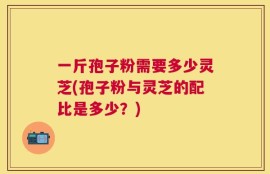 一斤孢子粉需要多少灵芝(孢子粉与灵芝的配比是多少？)