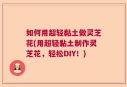 如何用超轻黏土做灵芝花(用超轻黏土制作灵芝花，轻松DIY！)