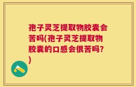 孢子灵芝提取物胶囊会苦吗(孢子灵芝提取物胶囊的口感会很苦吗？)