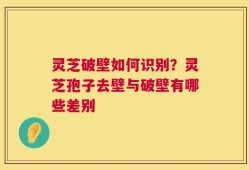灵芝破壁如何识别？灵芝孢子去壁与破壁有哪些差别