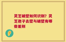 灵芝破壁如何识别？灵芝孢子去壁与破壁有哪些差别