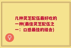 几种灵芝配伍最好吃的一种(最佳灵芝配伍之一：口感最佳的组合)