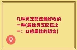 几种灵芝配伍最好吃的一种(最佳灵芝配伍之一：口感最佳的组合)