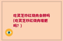 吃灵芝炒红烧肉会胖吗(吃灵芝炒红烧肉增肥吗？)