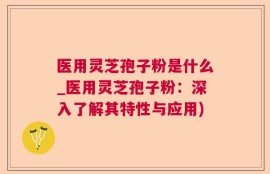 医用灵芝孢子粉是什么_医用灵芝孢子粉：深入了解其特性与应用)