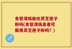 食管溃疡能吃灵芝孢子粉吗(食管溃疡患者可服用灵芝孢子粉吗？)