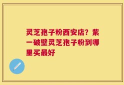 灵芝孢子粉西安店？紫一破壁灵芝孢子粉到哪里买最好