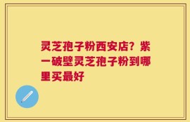 灵芝孢子粉西安店？紫一破壁灵芝孢子粉到哪里买最好