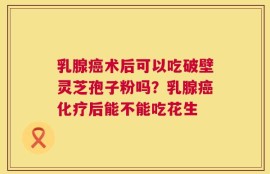 乳腺癌术后可以吃破壁灵芝孢子粉吗？乳腺癌化疗后能不能吃花生