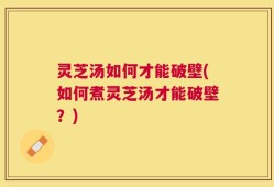 灵芝汤如何才能破壁(如何煮灵芝汤才能破壁？)