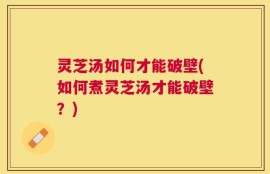 灵芝汤如何才能破壁(如何煮灵芝汤才能破壁？)