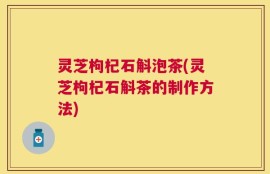 灵芝枸杞石斛泡茶(灵芝枸杞石斛茶的制作方法)