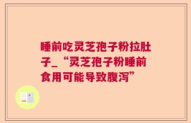 睡前吃灵芝孢子粉拉肚子_“灵芝孢子粉睡前食用可能导致腹泻”