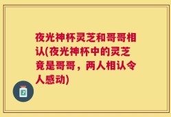 夜光神杯灵芝和哥哥相认(夜光神杯中的灵芝竟是哥哥，两人相认令人感动)
