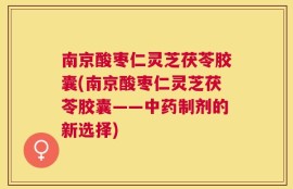 南京酸枣仁灵芝茯苓胶囊(南京酸枣仁灵芝茯苓胶囊——中药制剂的新选择)
