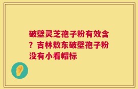 破壁灵芝孢子粉有效含？吉林敖东破壁孢子粉没有小看帽标