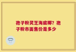 孢子粉灵芝海底椰？孢子粉市面售价是多少