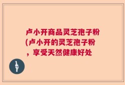 卢小开商品灵芝孢子粉(卢小开的灵芝孢子粉，享受天然健康好处