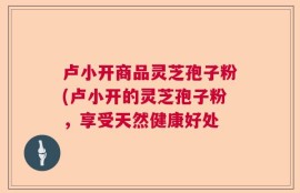 卢小开商品灵芝孢子粉(卢小开的灵芝孢子粉，享受天然健康好处
