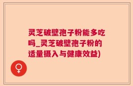 灵芝破壁孢子粉能多吃吗_灵芝破壁孢子粉的适量摄入与健康效益)