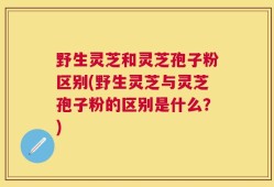 野生灵芝和灵芝孢子粉区别(野生灵芝与灵芝孢子粉的区别是什么？)