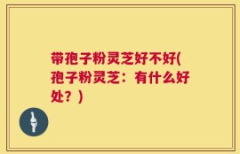 带孢子粉灵芝好不好(孢子粉灵芝：有什么好处？)