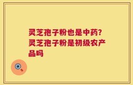 灵芝孢子粉也是中药？灵芝孢子粉是初级农产品吗