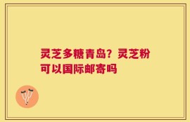 灵芝多糖青岛？灵芝粉可以国际邮寄吗