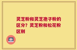 灵芝粉和灵芝孢子粉的区分？灵芝粉和松花粉区别