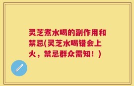 灵芝煮水喝的副作用和禁忌(灵芝水喝错会上火，禁忌群众需知！)