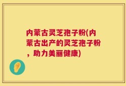 内蒙古灵芝孢子粉(内蒙古出产的灵芝孢子粉，助力美丽健康)