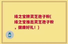 缘之宝牌灵芝孢子粉(缘之宝推出灵芝孢子粉，健康好礼！)