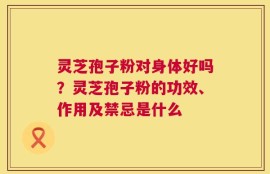 灵芝孢子粉对身体好吗？灵芝孢子粉的功效、作用及禁忌是什么
