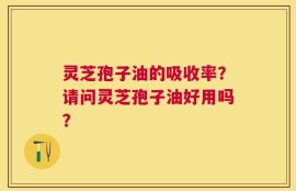 灵芝孢子油的吸收率？请问灵芝孢子油好用吗？