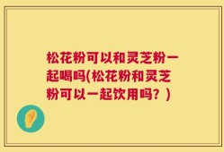 松花粉可以和灵芝粉一起喝吗(松花粉和灵芝粉可以一起饮用吗？)
