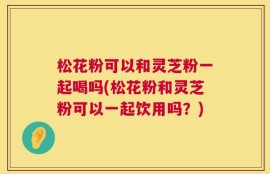 松花粉可以和灵芝粉一起喝吗(松花粉和灵芝粉可以一起饮用吗？)